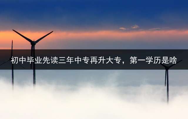 初中毕业先读三年中专再升大专，第一学历是啥？