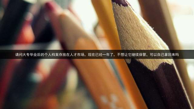 请问大专毕业后的个人档案存放在人才市场，现在已经一年了，不想让它继续保管，可以自己拿回来吗？
