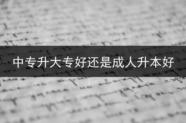 中专升大专好还是成人升本好？ (专升本和高起本含金量一样吗？你是怎么理解的？
？)