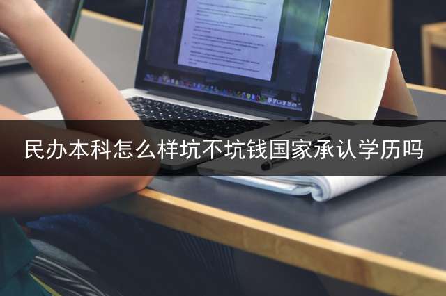 民办本科怎么样？坑不坑钱？国家承认学历吗？