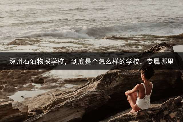 涿州石油物探学校，到底是个怎么样的学校，专属哪里？