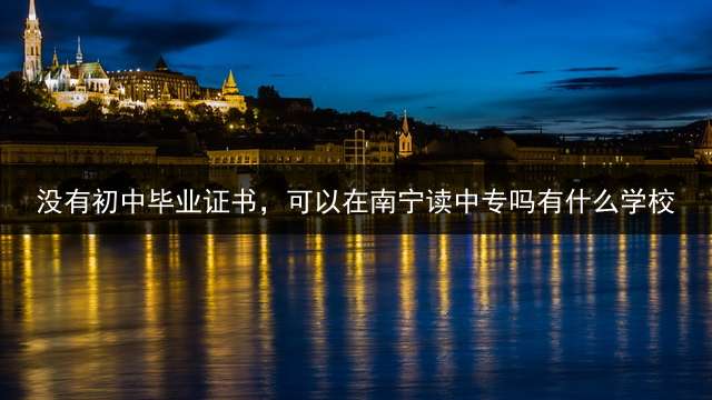 没有初中毕业证书，可以在南宁读中专吗?有什么学校？ 孩子初中没上完上什么技校？