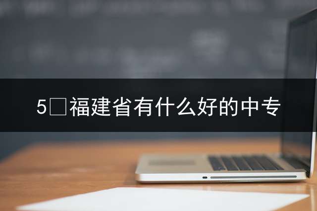 5 福建省有什么好的中专？ 福建中专学校哪所更好？