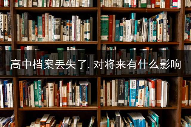 高中档案丢失了.对将来有什么影响？ (学籍档案没有补办成功怎么办？)