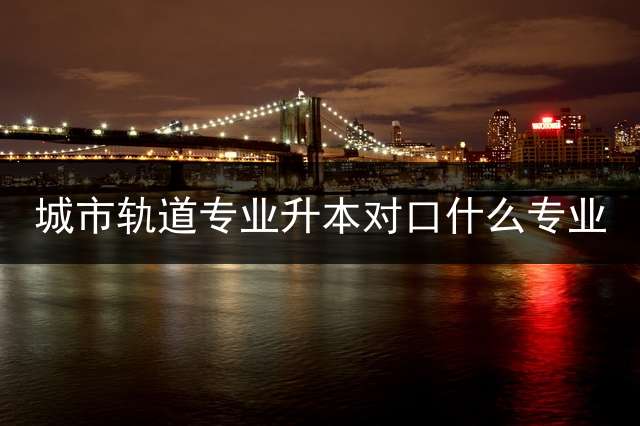 城市轨道专业升本对口什么专业？
