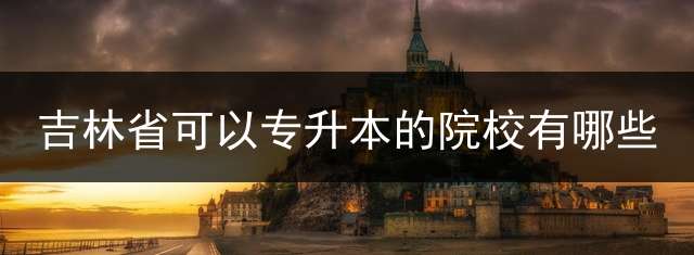 吉林省可以专升本的院校有哪些？