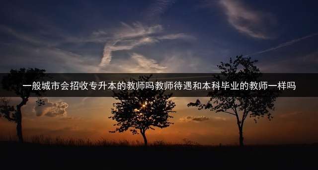 一般城市会招收专升本的教师吗？教师待遇和本科毕业的教师一样吗？