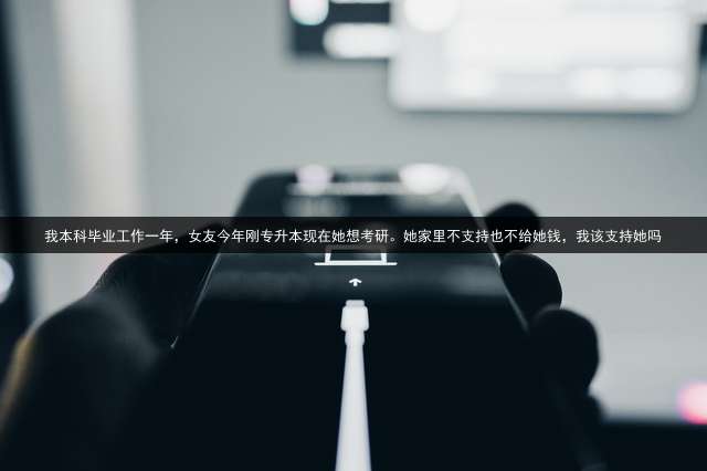 我本科毕业工作一年，女友今年刚专升本现在她想考研。她家里不支持也不给她钱，我该支持她吗？