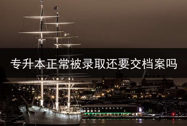 专升本正常被录取还要交档案吗？