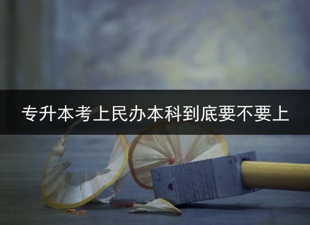 专升本考上民办本科到底要不要上？