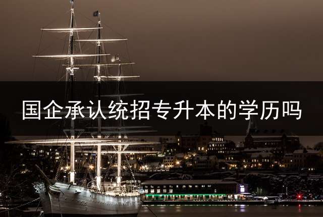 国企承认统招专升本的学历吗？