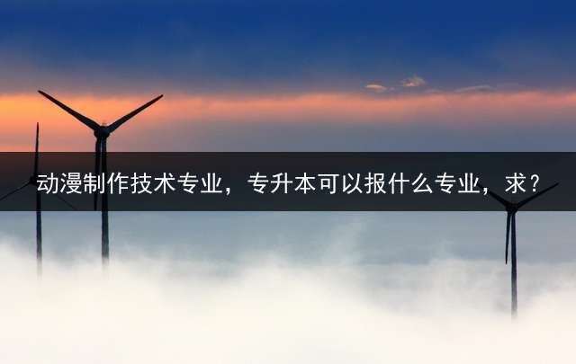 动漫制作技术专业，专升本可以报什么专业，求？