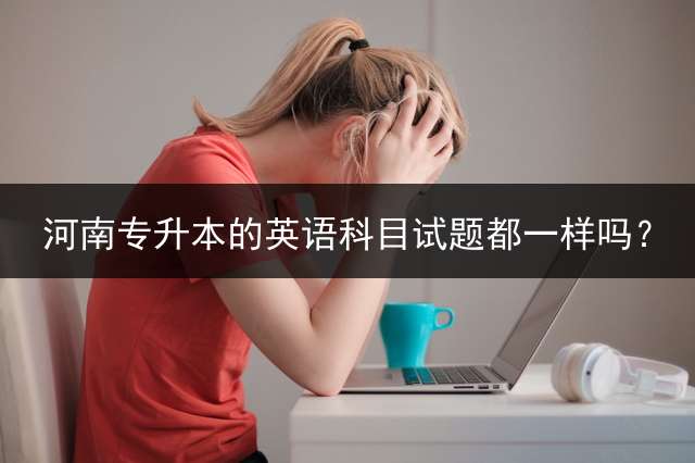 河南专升本的英语科目试题都一样吗？