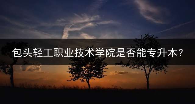 包头轻工职业技术学院是否能专升本？