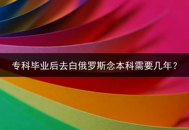 专科毕业后去白俄罗斯念本科需要几年？