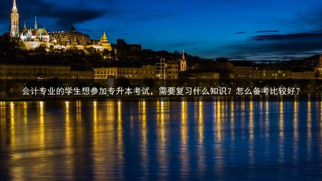 会计专业的学生想参加专升本考试，需要复习什么知识？怎么备考比较好？