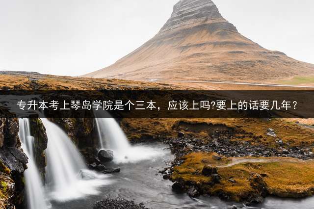 专升本考上琴岛学院是个三本，应该上吗?要上的话要几年？