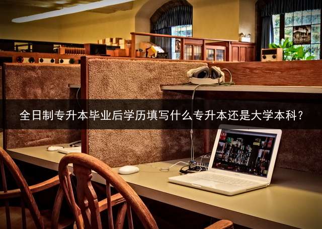 全日制专升本毕业后学历填写什么专升本还是大学本科？