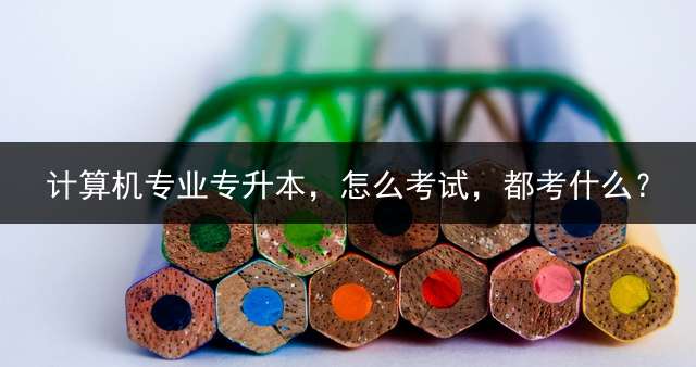 计算机专业专升本，怎么考试，都考什么？