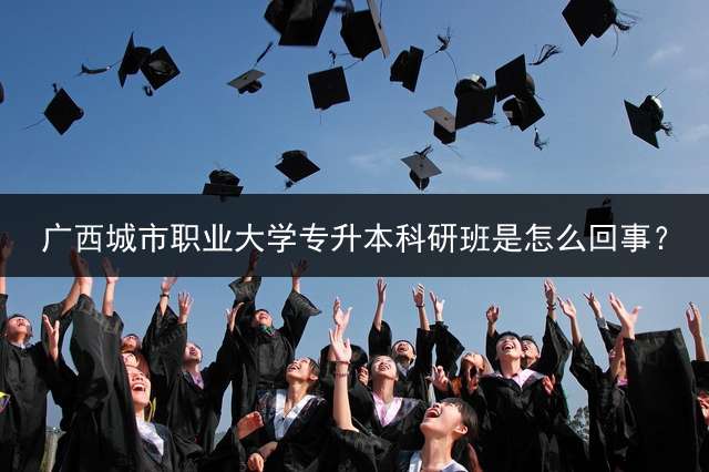 广西城市职业大学专升本科研班是怎么回事？