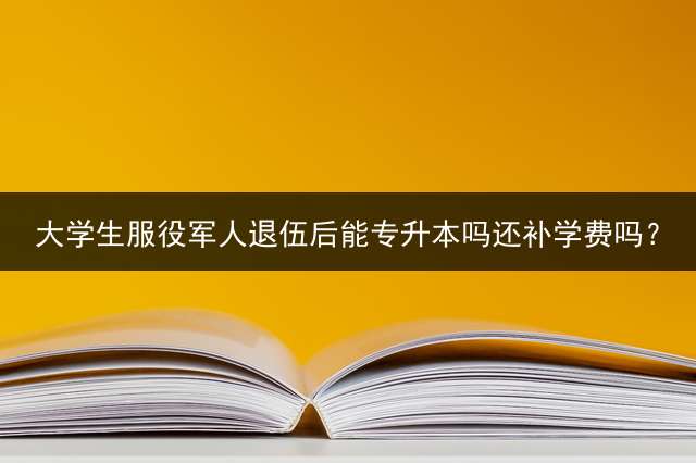 大学生服役军人退伍后能专升本吗还补学费吗？