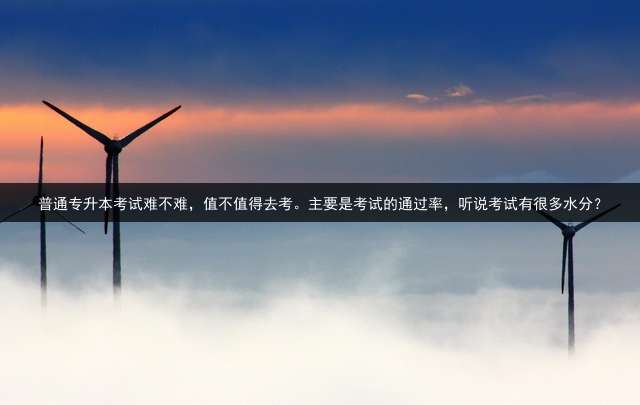 普通专升本考试难不难，值不值得去考。主要是考试的通过率，听说考试有很多水分？