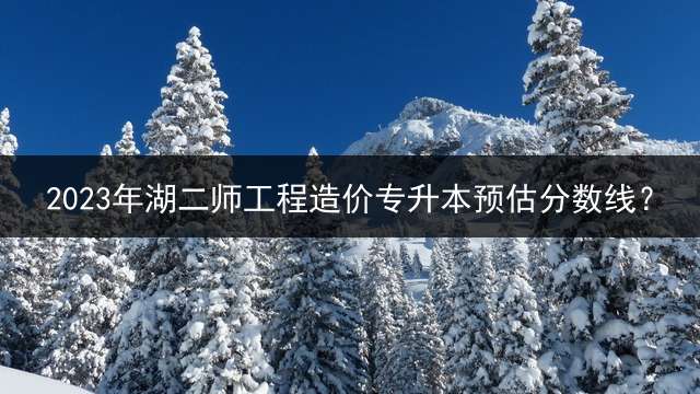 2023年湖二师工程造价专升本预估分数线？