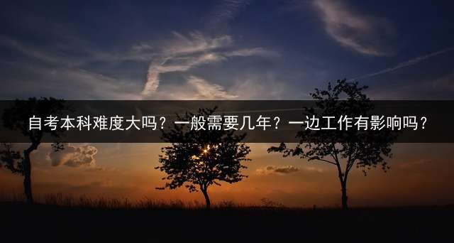 自考本科难度大吗？一般需要几年？一边工作有影响吗？