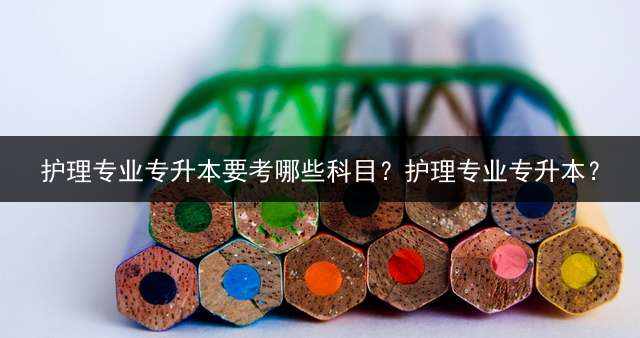 护理专业专升本要考哪些科目？护理专业专升本？