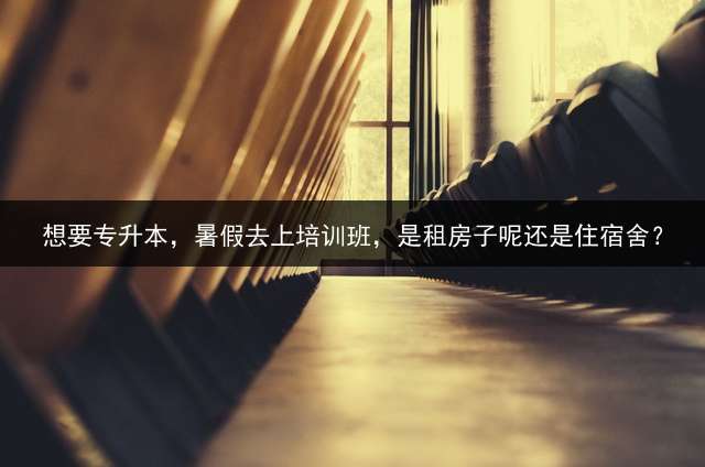 想要专升本，暑假去上培训班，是租房子呢还是住宿舍？