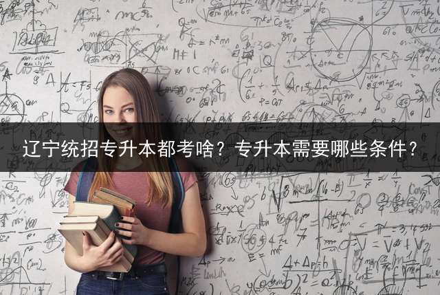 辽宁统招专升本都考啥？专升本需要哪些条件？