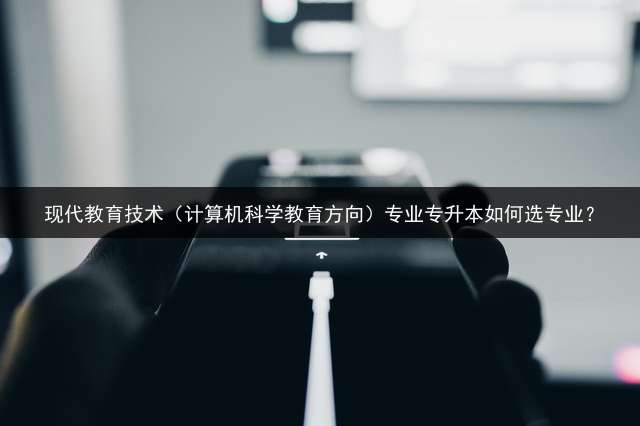 现代教育技术（计算机科学教育方向）专业专升本如何选专业？