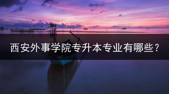 西安外事学院专升本专业有哪些？