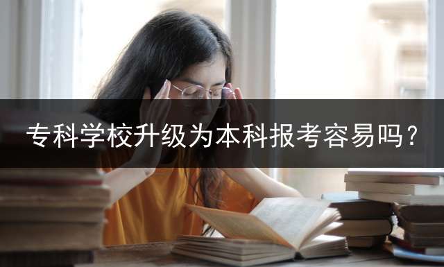 专科学校升级为本科报考容易吗？