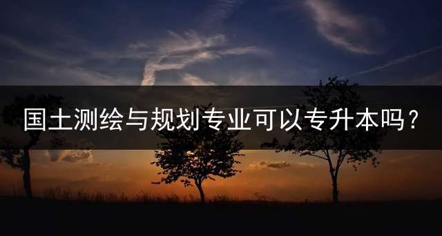 国土测绘与规划专业可以专升本吗？
