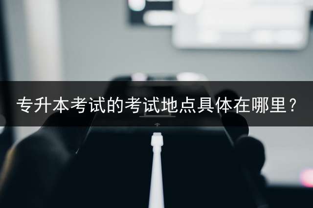 专升本考试的考试地点具体在哪里？