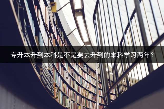 专升本升到本科是不是要去升到的本科学习两年？