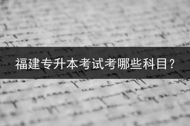 福建专升本考试考哪些科目？