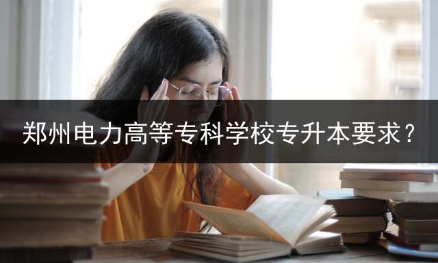 郑州电力高等专科学校专升本要求？