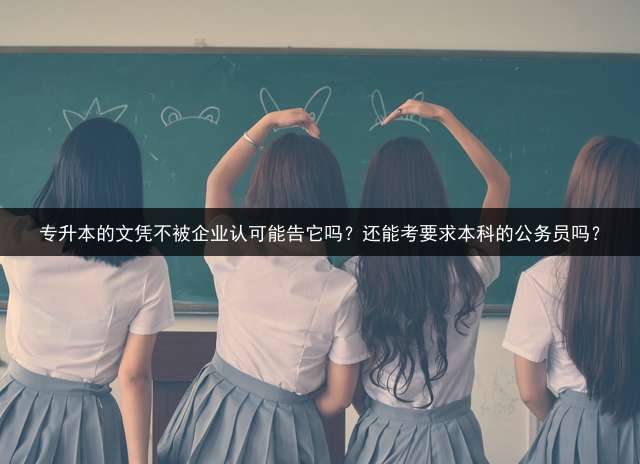 专升本的文凭不被企业认可能告它吗？还能考要求本科的公务员吗？