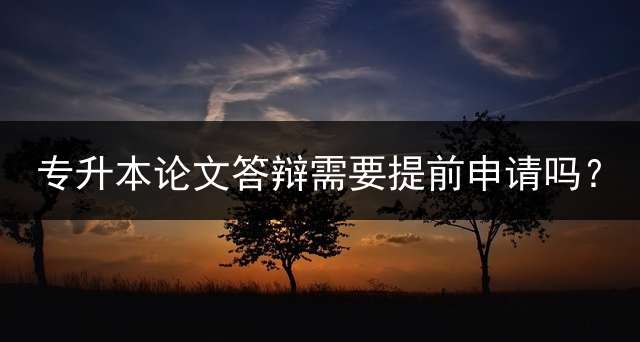 专升本论文答辩需要提前申请吗？