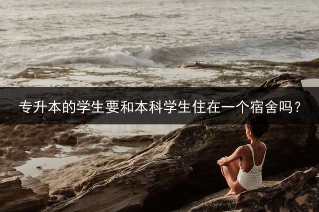 专升本的学生要和本科学生住在一个宿舍吗？
