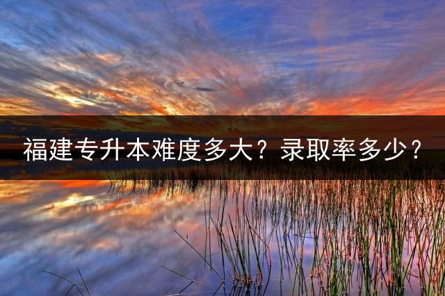 福建专升本难度多大？录取率多少？