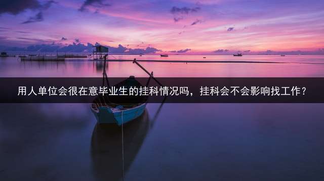 用人单位会很在意毕业生的挂科情况吗，挂科会不会影响找工作？