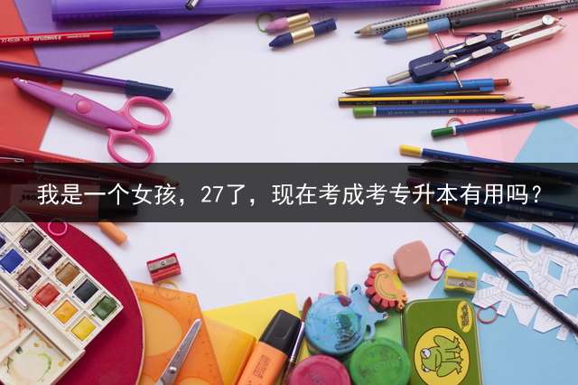 我是一个女孩，27了，现在考成考专升本有用吗？