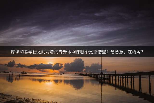 库课和易学仕之间两者的专升本网课哪个更靠谱些？急急急，在线等？
