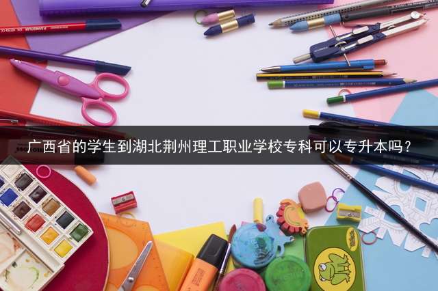 广西省的学生到湖北荆州理工职业学校专科可以专升本吗？