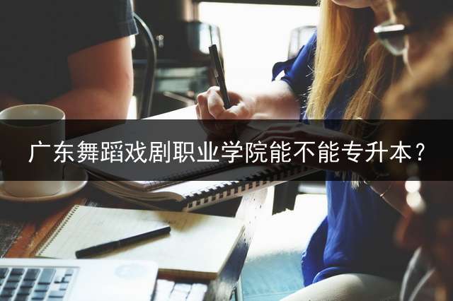 广东舞蹈戏剧职业学院能不能专升本？