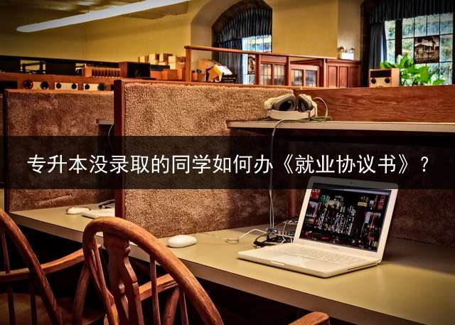 专升本没录取的同学如何办《就业协议书》？