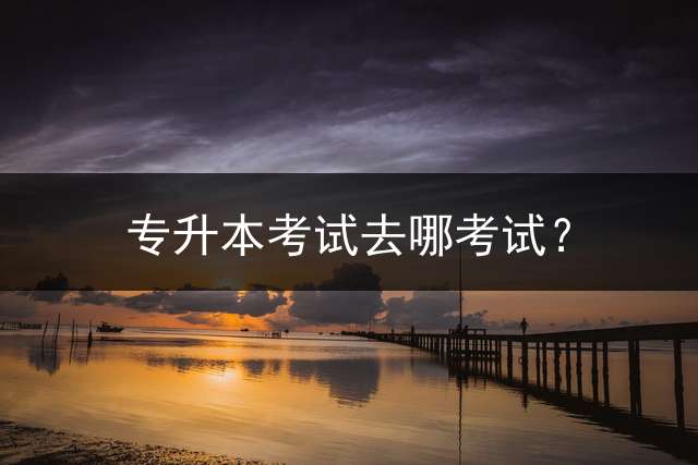 专升本考试去哪考试？